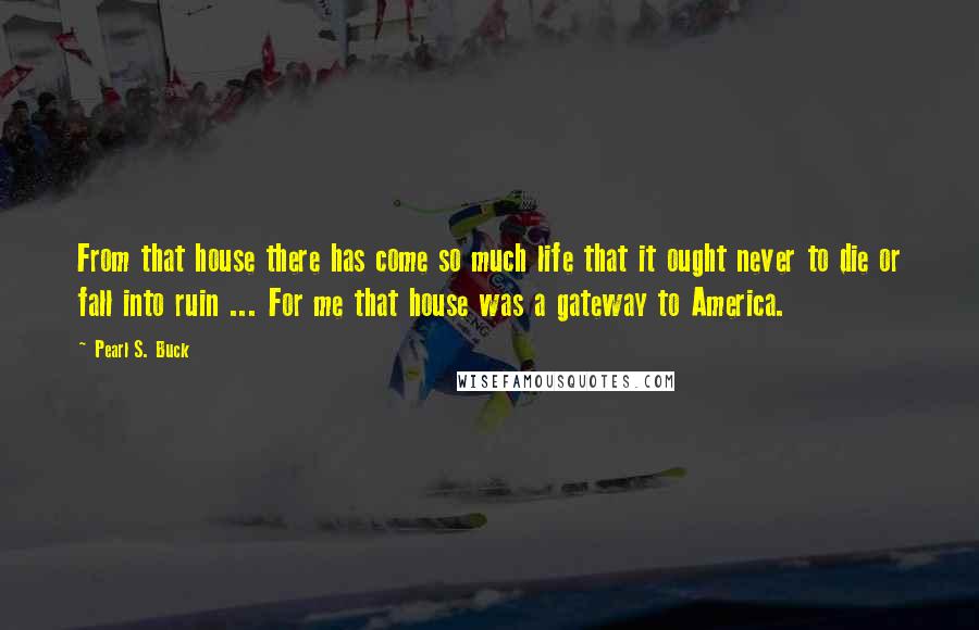 Pearl S. Buck Quotes: From that house there has come so much life that it ought never to die or fall into ruin ... For me that house was a gateway to America.