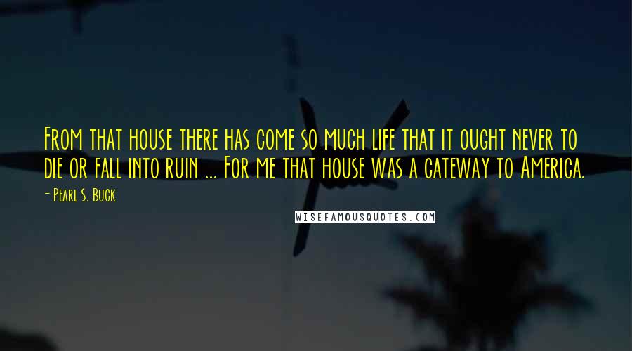 Pearl S. Buck Quotes: From that house there has come so much life that it ought never to die or fall into ruin ... For me that house was a gateway to America.