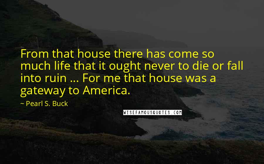 Pearl S. Buck Quotes: From that house there has come so much life that it ought never to die or fall into ruin ... For me that house was a gateway to America.