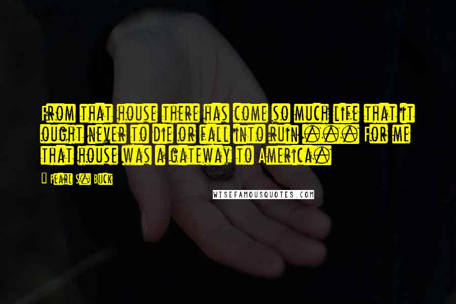 Pearl S. Buck Quotes: From that house there has come so much life that it ought never to die or fall into ruin ... For me that house was a gateway to America.