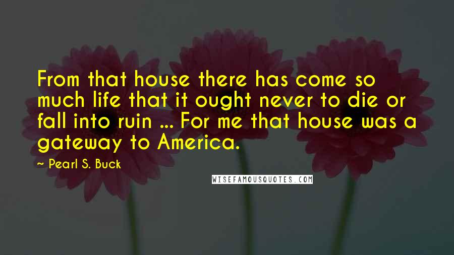 Pearl S. Buck Quotes: From that house there has come so much life that it ought never to die or fall into ruin ... For me that house was a gateway to America.