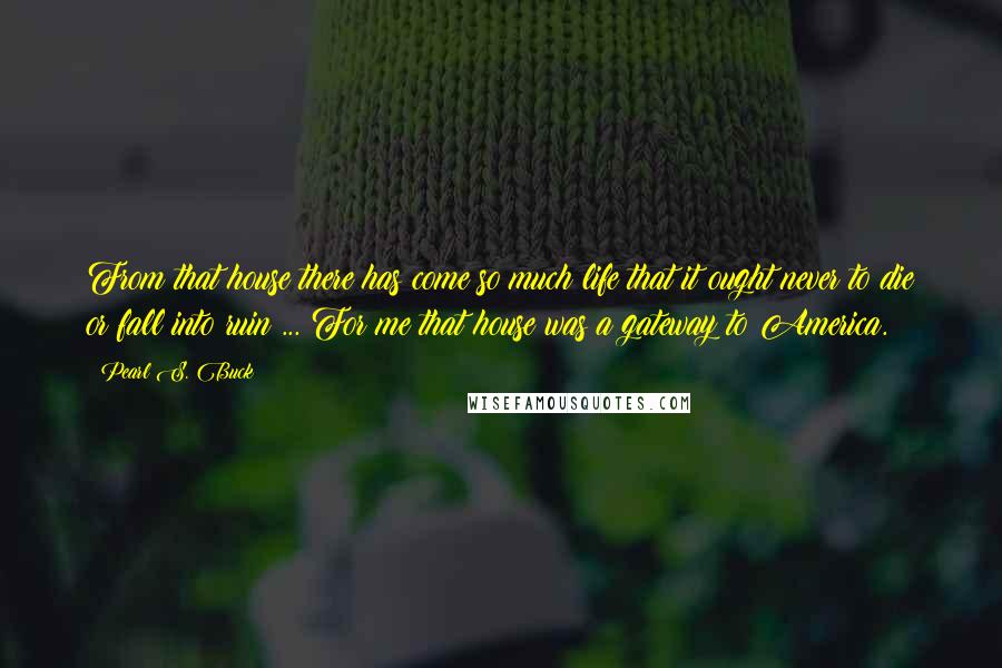 Pearl S. Buck Quotes: From that house there has come so much life that it ought never to die or fall into ruin ... For me that house was a gateway to America.