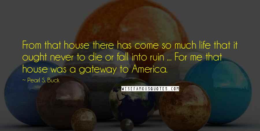 Pearl S. Buck Quotes: From that house there has come so much life that it ought never to die or fall into ruin ... For me that house was a gateway to America.