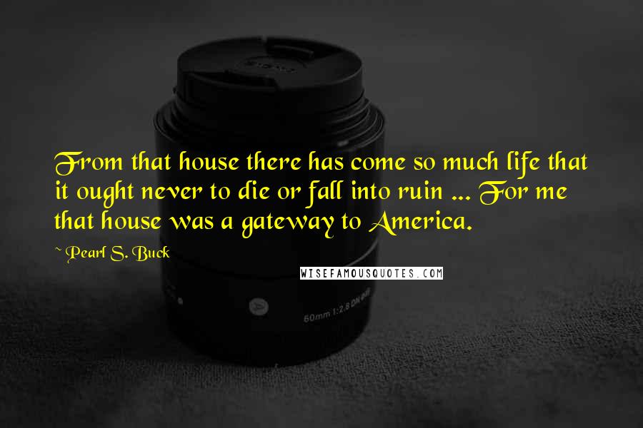 Pearl S. Buck Quotes: From that house there has come so much life that it ought never to die or fall into ruin ... For me that house was a gateway to America.