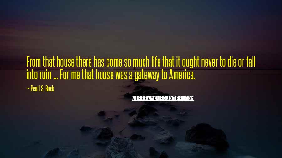 Pearl S. Buck Quotes: From that house there has come so much life that it ought never to die or fall into ruin ... For me that house was a gateway to America.