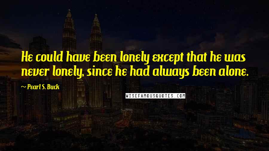 Pearl S. Buck Quotes: He could have been lonely except that he was never lonely, since he had always been alone.