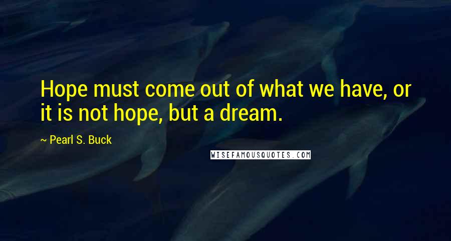 Pearl S. Buck Quotes: Hope must come out of what we have, or it is not hope, but a dream.