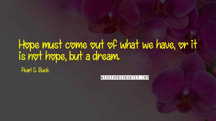 Pearl S. Buck Quotes: Hope must come out of what we have, or it is not hope, but a dream.