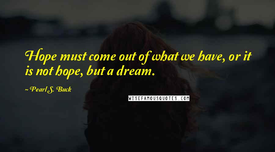 Pearl S. Buck Quotes: Hope must come out of what we have, or it is not hope, but a dream.