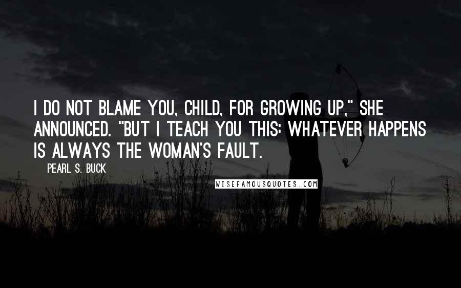 Pearl S. Buck Quotes: I do not blame you, child, for growing up," she announced. "But I teach you this: Whatever happens is always the woman's fault.