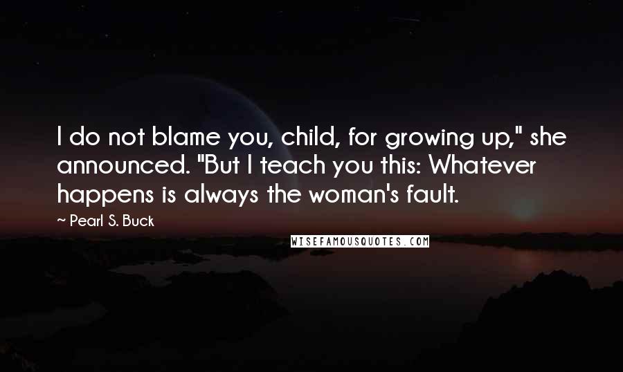 Pearl S. Buck Quotes: I do not blame you, child, for growing up," she announced. "But I teach you this: Whatever happens is always the woman's fault.