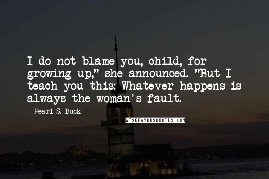 Pearl S. Buck Quotes: I do not blame you, child, for growing up," she announced. "But I teach you this: Whatever happens is always the woman's fault.