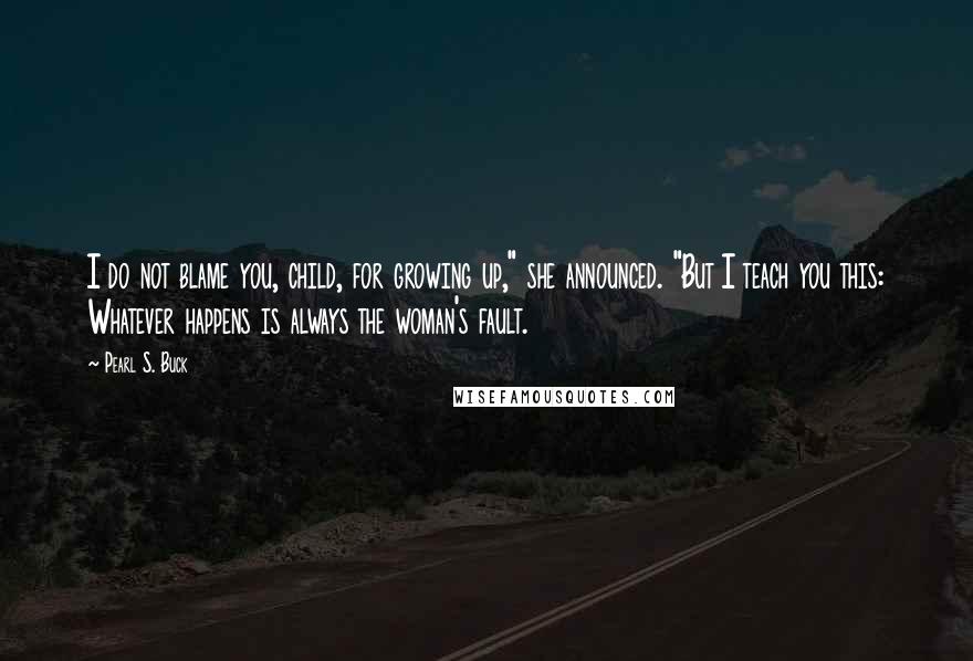 Pearl S. Buck Quotes: I do not blame you, child, for growing up," she announced. "But I teach you this: Whatever happens is always the woman's fault.