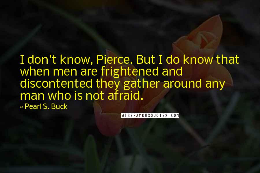 Pearl S. Buck Quotes: I don't know, Pierce. But I do know that when men are frightened and discontented they gather around any man who is not afraid.