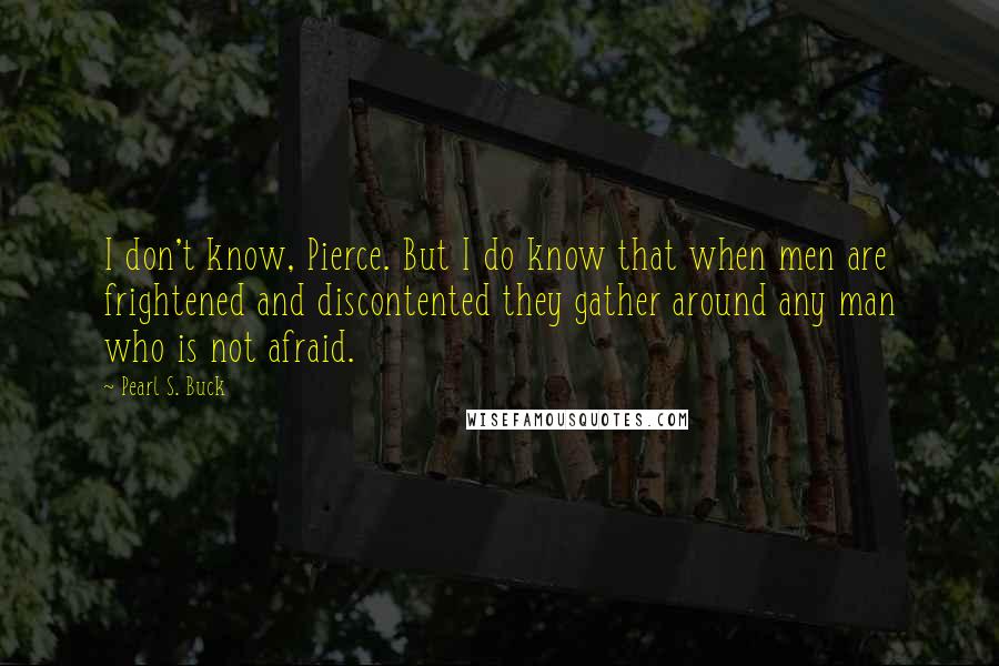 Pearl S. Buck Quotes: I don't know, Pierce. But I do know that when men are frightened and discontented they gather around any man who is not afraid.