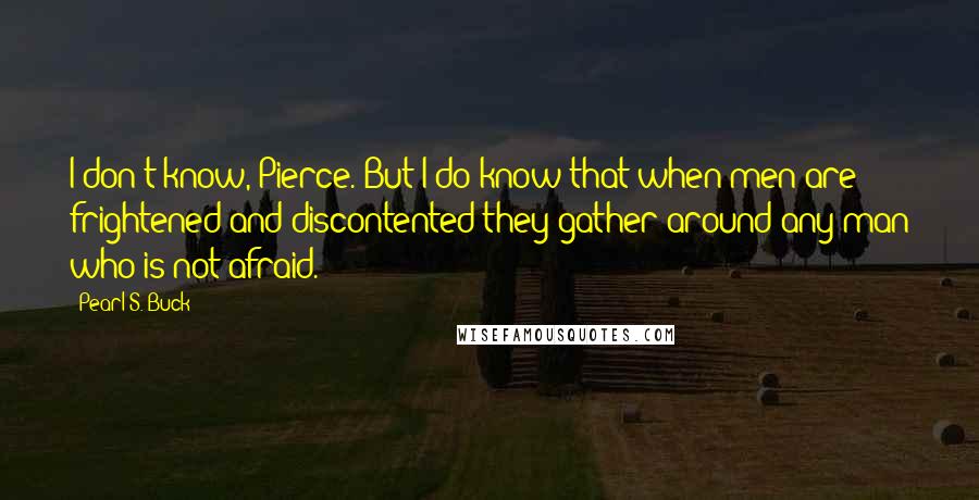 Pearl S. Buck Quotes: I don't know, Pierce. But I do know that when men are frightened and discontented they gather around any man who is not afraid.