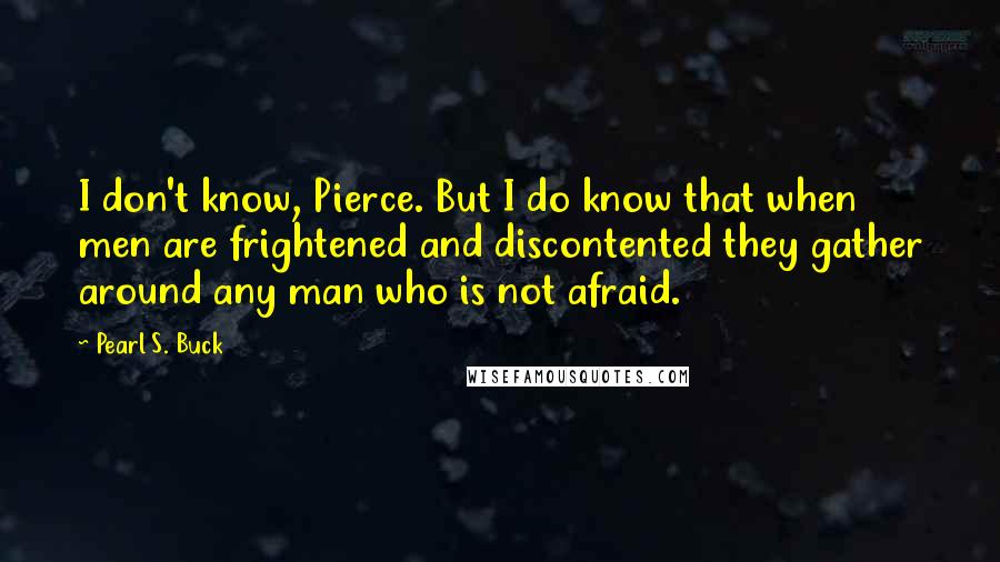 Pearl S. Buck Quotes: I don't know, Pierce. But I do know that when men are frightened and discontented they gather around any man who is not afraid.