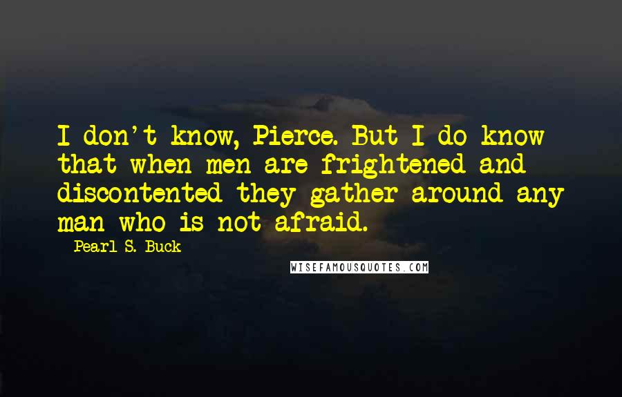 Pearl S. Buck Quotes: I don't know, Pierce. But I do know that when men are frightened and discontented they gather around any man who is not afraid.