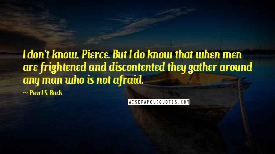 Pearl S. Buck Quotes: I don't know, Pierce. But I do know that when men are frightened and discontented they gather around any man who is not afraid.