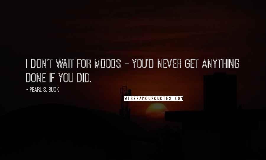 Pearl S. Buck Quotes: I don't wait for moods - you'd never get anything done if you did.