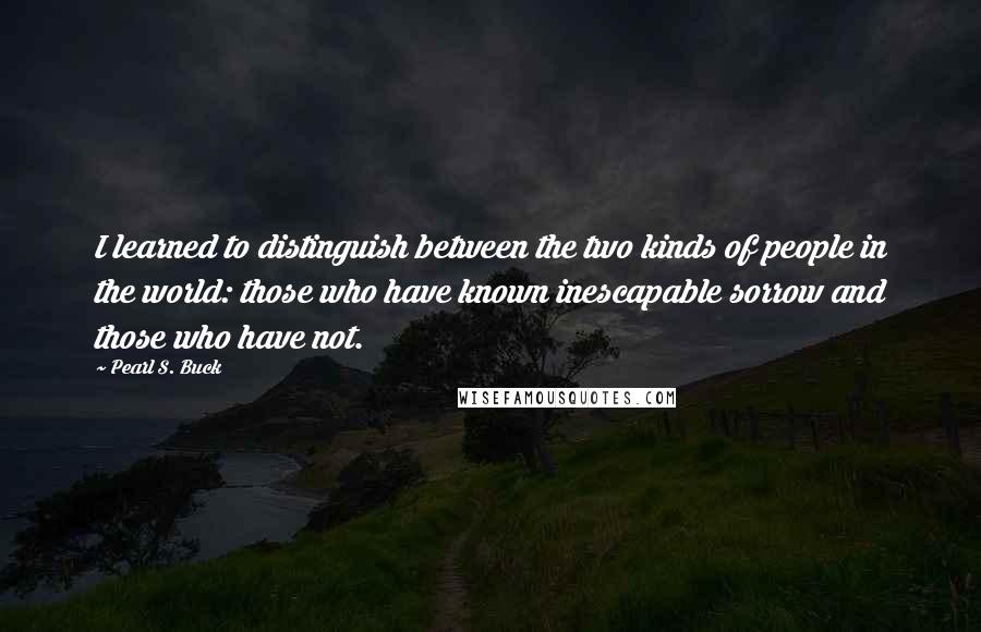 Pearl S. Buck Quotes: I learned to distinguish between the two kinds of people in the world: those who have known inescapable sorrow and those who have not.