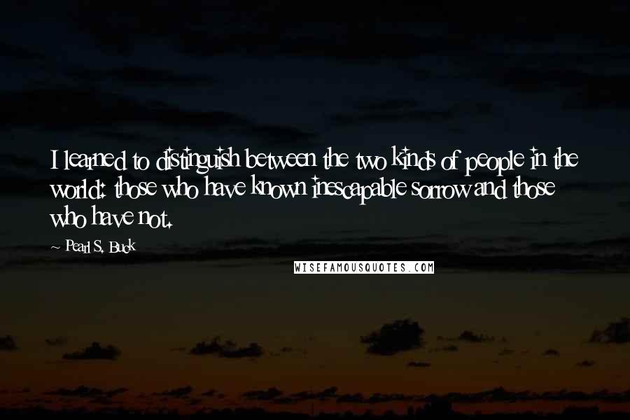 Pearl S. Buck Quotes: I learned to distinguish between the two kinds of people in the world: those who have known inescapable sorrow and those who have not.
