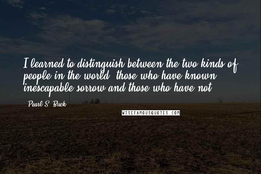 Pearl S. Buck Quotes: I learned to distinguish between the two kinds of people in the world: those who have known inescapable sorrow and those who have not.
