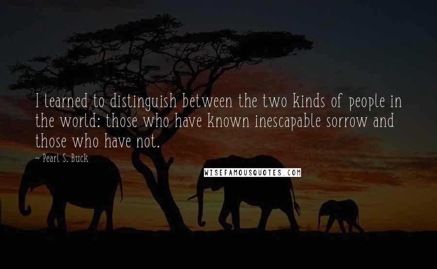 Pearl S. Buck Quotes: I learned to distinguish between the two kinds of people in the world: those who have known inescapable sorrow and those who have not.