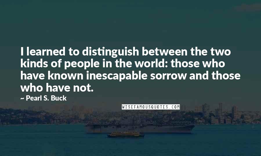 Pearl S. Buck Quotes: I learned to distinguish between the two kinds of people in the world: those who have known inescapable sorrow and those who have not.