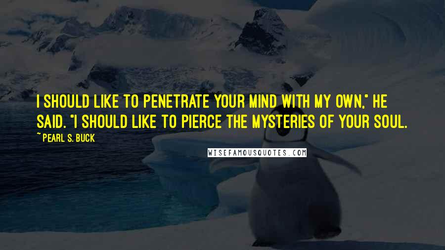 Pearl S. Buck Quotes: I should like to penetrate your mind with my own," he said. "I should like to pierce the mysteries of your soul.