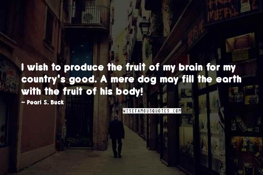 Pearl S. Buck Quotes: I wish to produce the fruit of my brain for my country's good. A mere dog may fill the earth with the fruit of his body!