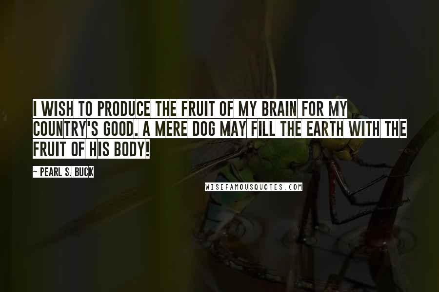 Pearl S. Buck Quotes: I wish to produce the fruit of my brain for my country's good. A mere dog may fill the earth with the fruit of his body!