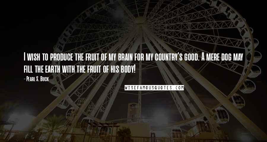 Pearl S. Buck Quotes: I wish to produce the fruit of my brain for my country's good. A mere dog may fill the earth with the fruit of his body!