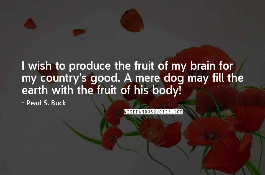 Pearl S. Buck Quotes: I wish to produce the fruit of my brain for my country's good. A mere dog may fill the earth with the fruit of his body!