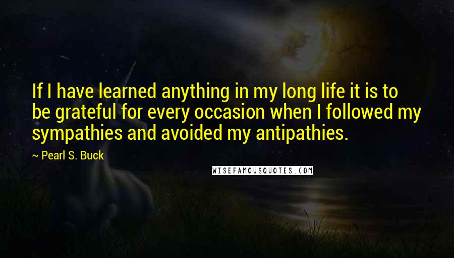 Pearl S. Buck Quotes: If I have learned anything in my long life it is to be grateful for every occasion when I followed my sympathies and avoided my antipathies.