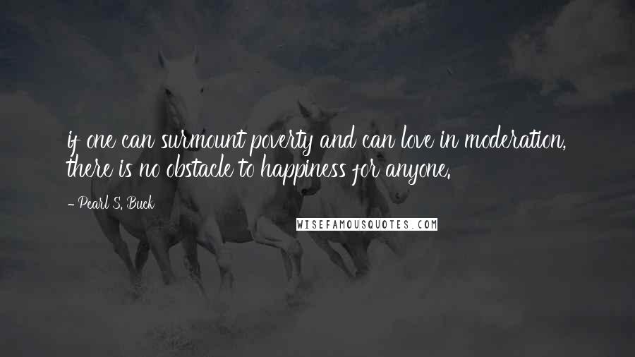 Pearl S. Buck Quotes: if one can surmount poverty and can love in moderation, there is no obstacle to happiness for anyone.