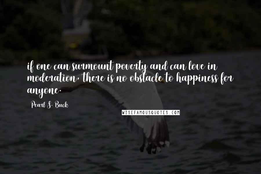 Pearl S. Buck Quotes: if one can surmount poverty and can love in moderation, there is no obstacle to happiness for anyone.