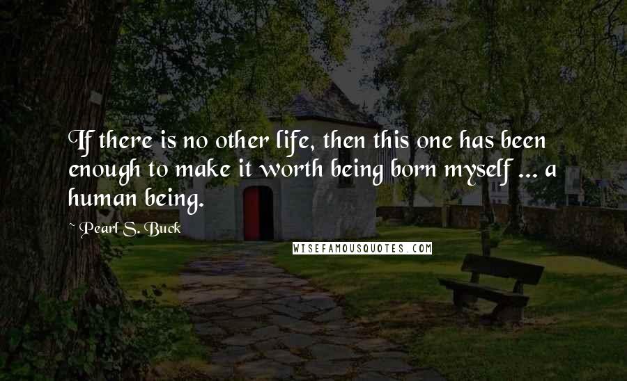 Pearl S. Buck Quotes: If there is no other life, then this one has been enough to make it worth being born myself ... a human being.