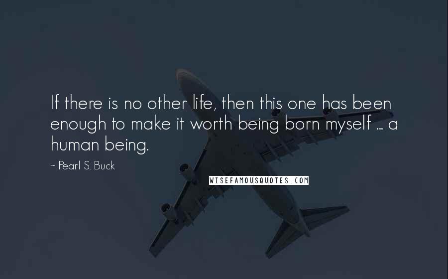 Pearl S. Buck Quotes: If there is no other life, then this one has been enough to make it worth being born myself ... a human being.