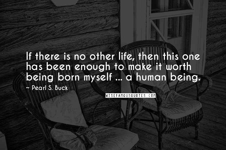 Pearl S. Buck Quotes: If there is no other life, then this one has been enough to make it worth being born myself ... a human being.