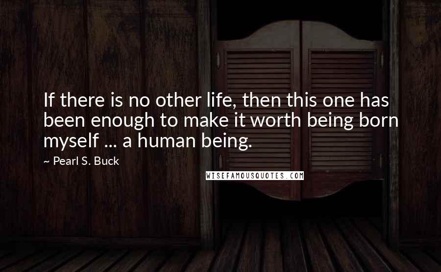 Pearl S. Buck Quotes: If there is no other life, then this one has been enough to make it worth being born myself ... a human being.