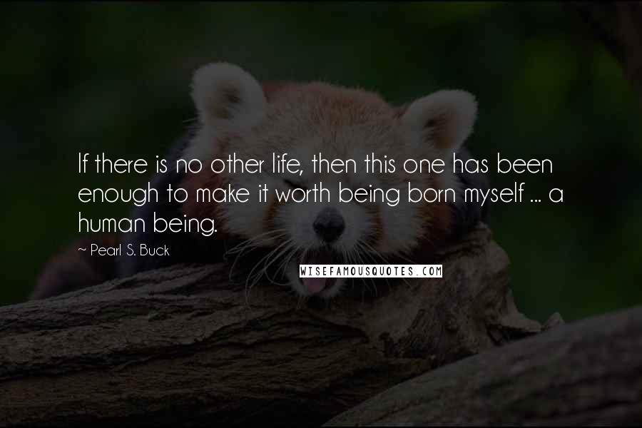 Pearl S. Buck Quotes: If there is no other life, then this one has been enough to make it worth being born myself ... a human being.