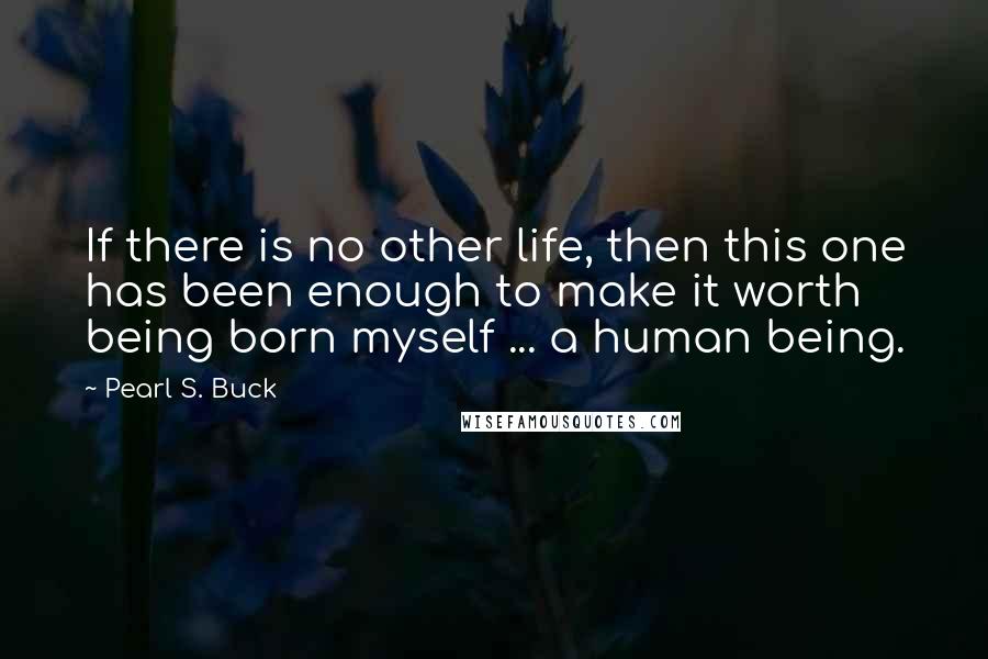 Pearl S. Buck Quotes: If there is no other life, then this one has been enough to make it worth being born myself ... a human being.