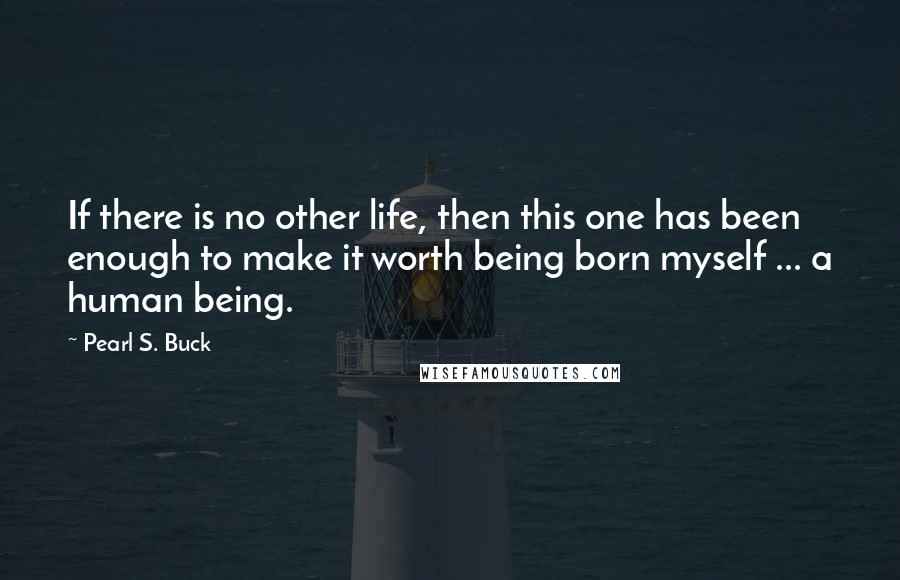 Pearl S. Buck Quotes: If there is no other life, then this one has been enough to make it worth being born myself ... a human being.