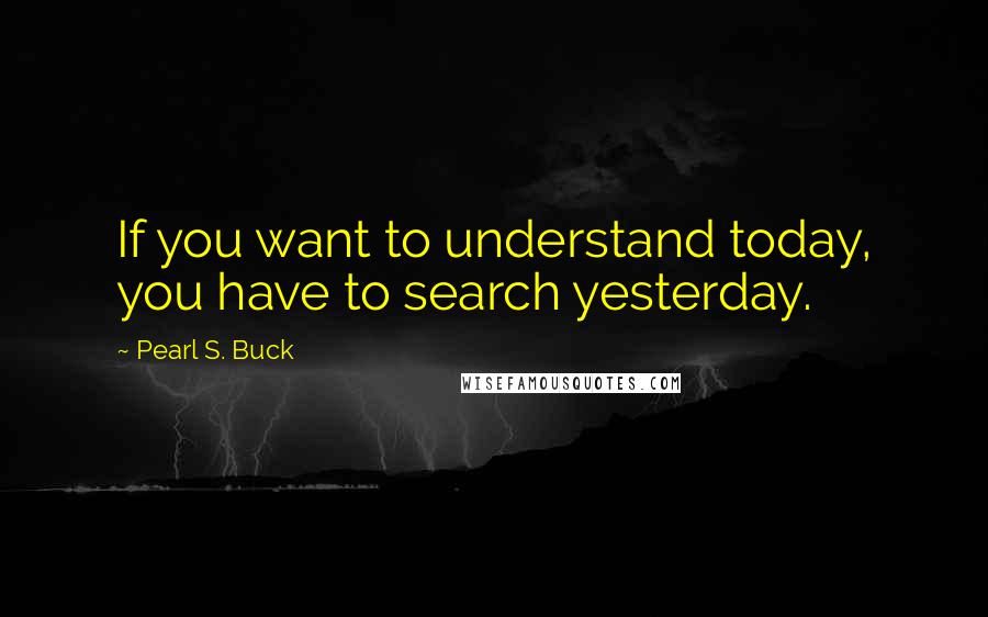 Pearl S. Buck Quotes: If you want to understand today, you have to search yesterday.