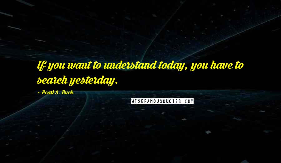 Pearl S. Buck Quotes: If you want to understand today, you have to search yesterday.