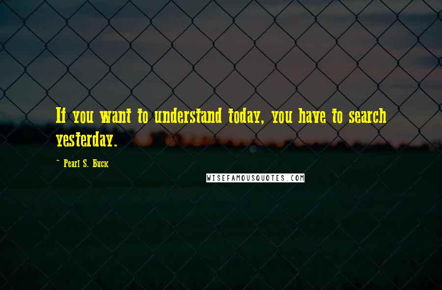 Pearl S. Buck Quotes: If you want to understand today, you have to search yesterday.