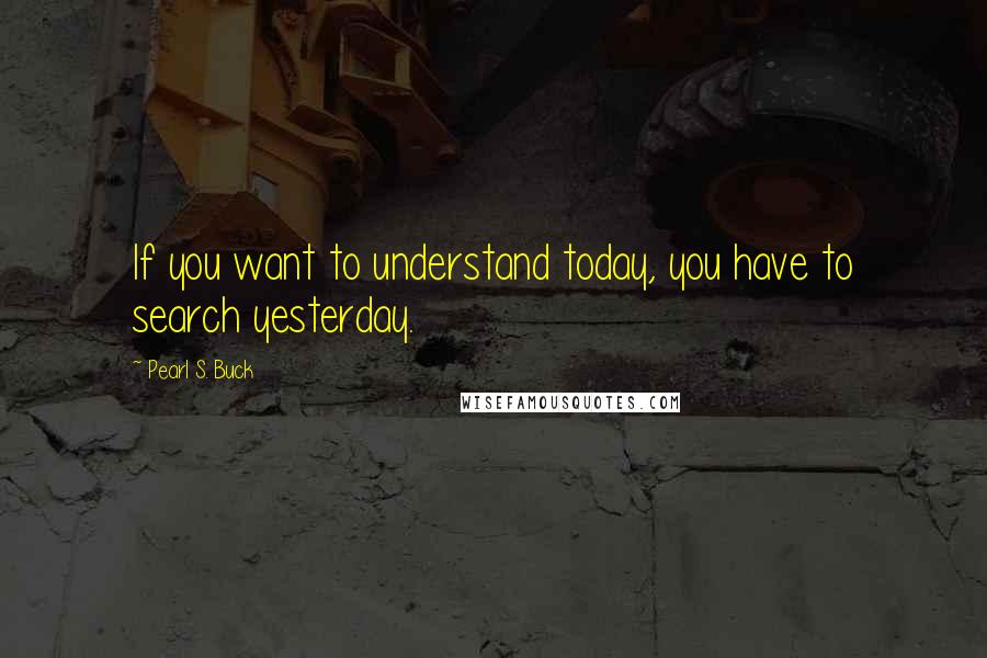 Pearl S. Buck Quotes: If you want to understand today, you have to search yesterday.