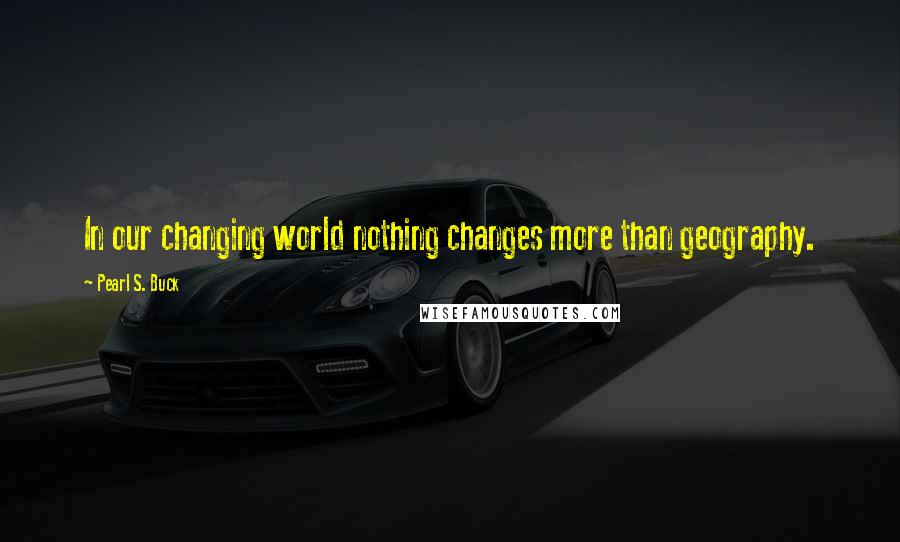 Pearl S. Buck Quotes: In our changing world nothing changes more than geography.