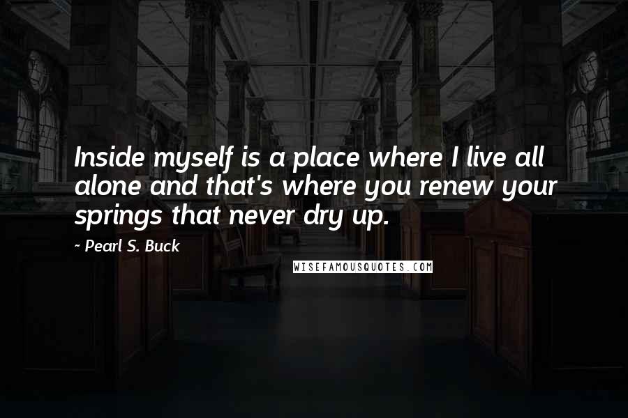 Pearl S. Buck Quotes: Inside myself is a place where I live all alone and that's where you renew your springs that never dry up.